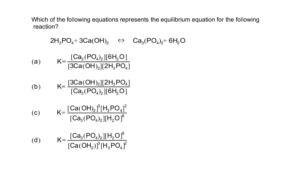 Which of the following equations represents the equilibrium equation for the following
reaction?
2H3PO4+3Ca(OH)₂
Ca3(PO4)2+ 6H₂O
(a)
K=
(b)
K=
(c)
K=
(d)
K=
[Ca3(PO4)2 ][6H₂O]
[3Ca(OH)₂][2H₂PO4]
[3Ca(OH)2][2H3PO4]
[Ca3(PO4)2 ][6H₂O]
[Ca(OH)₂]³[H₂PO4]²
[Ca3(PO4)2 ] [H₂O1⁰
[Ca3(PO4)2 ][H₂O16
[Ca(OH₂)]³[H₂PO4}