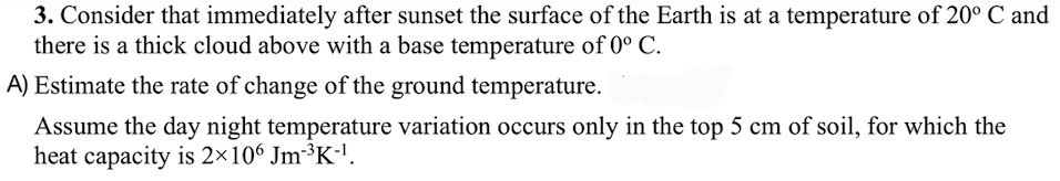 3. Consider that immediately after sunset the surface of the Earth is at a temperature of 20° C and
there is a thick cloud above with a base temperature of 0° C.
A) Estimate the rate of change of the ground temperature.
Assume the day night temperature variation occurs only in the top 5 cm of soil, for which the
heat capacity is 2×106 Jm-³K-¹.