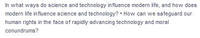 In what ways do science and technology influence modern life, and how does
modern life influence science and technology? How can we safeguard our
human rights in the face of rapidly advancing technology and moral
conundrums?