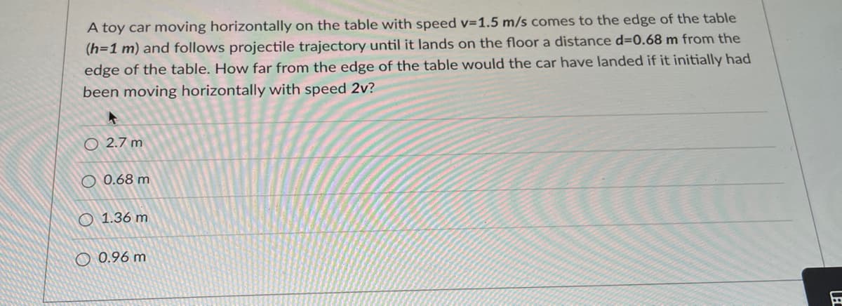 A toy car moving horizontally on the table with speed v=1.5 m/s comes to the edge of the table
(h=1 m) and follows projectile trajectory until it lands on the floor a distance d=0.68 m from the
edge of the table. How far from the edge of the table would the car have landed if it initially had
been moving horizontally with speed 2v?
O 27 m
0.68 m
1.36 m
0.96 m
LBC