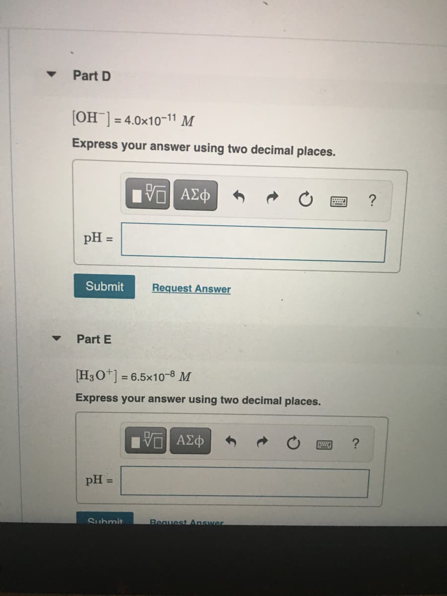 Part D
[OH ] = 4.0x10-11 M
Express your answer using two decimal places.
?
pH =
Submit
Request Answer
Part E
[H3O*] = 6.5x10-8 M
Express your answer using two decimal places.
V ΑΣφ
pH
%3D
Suhmit
Request Answer
