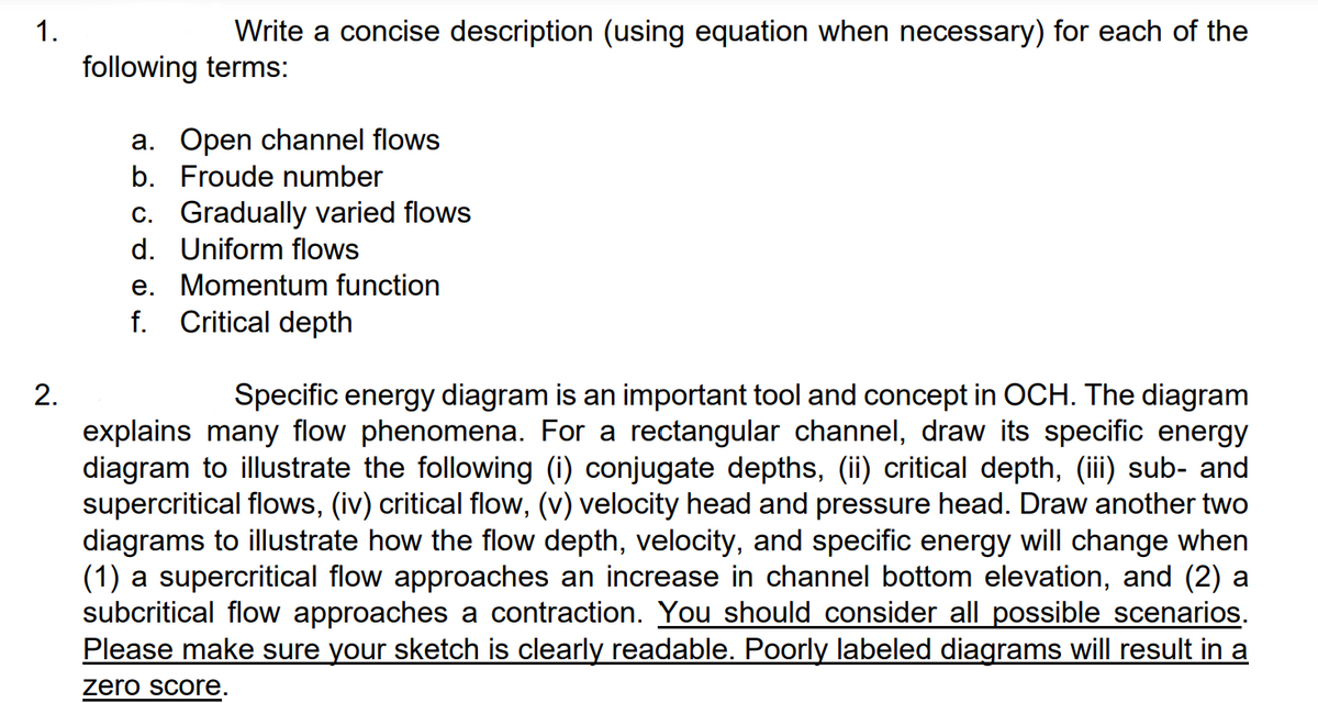 1.
2.
Write a concise description (using equation when necessary) for each of the
following terms:
a. Open channel flows
b. Froude number
c. Gradually varied flows
d. Uniform flows
e. Momentum function
f.
Critical depth
Specific energy diagram is an important tool and concept in OCH. The diagram
explains many flow phenomena. For a rectangular channel, draw its specific energy
diagram to illustrate the following (i) conjugate depths, (ii) critical depth, (iii) sub- and
supercritical flows, (iv) critical flow, (v) velocity head and pressure head. Draw another two
diagrams to illustrate how the flow depth, velocity, and specific energy will change when
(1) a supercritical flow approaches an increase in channel bottom elevation, and (2) a
subcritical flow approaches a contraction. You should consider all possible scenarios.
Please make sure your sketch is clearly readable. Poorly labeled diagrams will result in a
zero score.
