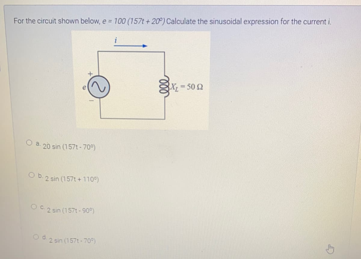 For the circuit shown below, e = 100 (157t + 20°) Calculate the sinusoidal expression for the current i.
X 502
O a. 20 sin (157t-70°)
O b. 2 sin (157t + 110°)
O C. 2 sin (157t-90°)
d.
2 sin (157t-70)
