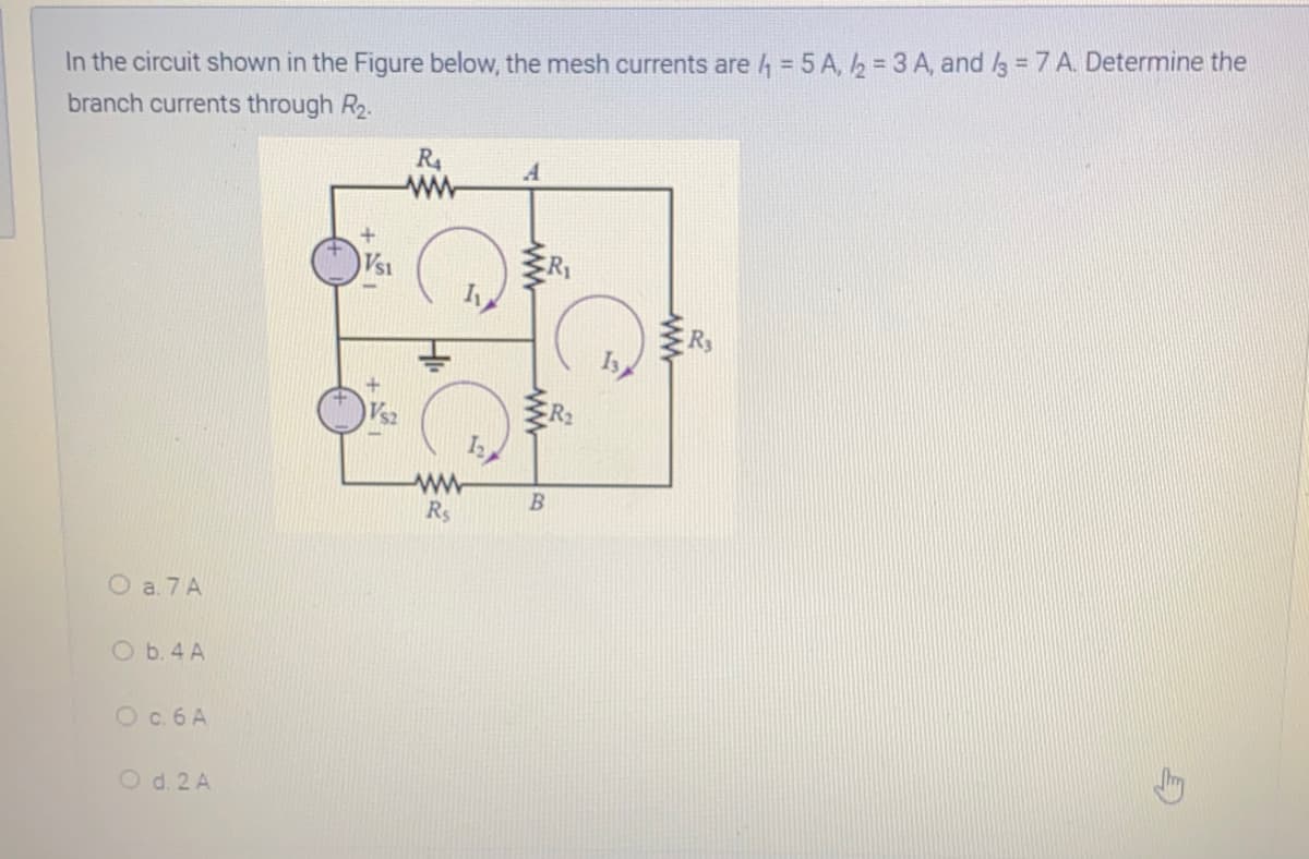 In the circuit shown in the Figure below, the mesh currents are 4 = 5 A, 2 = 3 A, and /3 7 A. Determine the
branch currents through R2.
R4
ww
A
B
Rs
O a. 7 A
O b. 4 A
Oc.6 A
O d. 2 A
ww
ww
