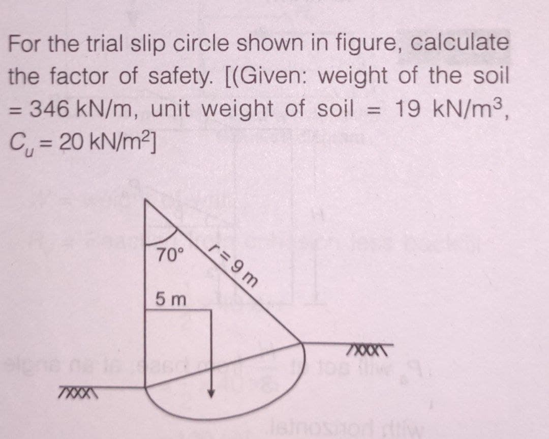 For the trial slip circle shown in figure, calculate
the factor of safety. [(Given: weight of the soil
= 346 kN/m, unit weight of soil = 19 kN/m3,
C = 20 kN/m2]
%3D
r=9 m
70°
5 m
7XXX
