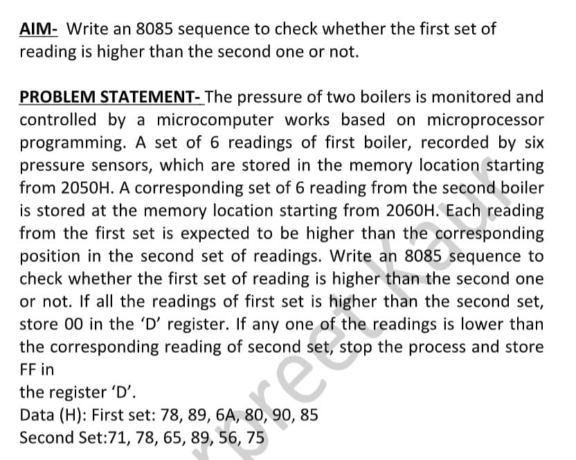 AIM- Write an 8085 sequence to check whether the first set of
reading is higher than the second one or not.
PROBLEM STATEMENT- The pressure of two boilers is monitored and
controlled by a microcomputer works based on microprocessor
programming. A set of 6 readings of first boiler, recorded by six
pressure sensors, which are stored in the memory location starting
from 2050H. A corresponding set of 6 reading from the second boiler
is stored at the memory location starting from 2060H. Each reading
from the first set is expected to be higher than the corresponding
position in the second set of readings. Write an 8085 sequence to
check whether the first set of reading is higher than the second one
or not. If all the readings of first set is higher than the second set,
store 00 in the 'D' register. If any one of the readings is lower than
the corresponding reading of second set, stop the process and store
FF in
the register 'D'.
Data (H): First set: 78, 89, 6A, 80, 90, 85
Second Set:71, 78, 65, 89, 56, 75
