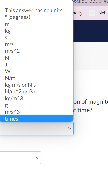 bat5e-33UI
This answer has no units
narly
Nxl E
° (degrees)
m
kg
m/s
m/s^2
N
N/m
kg-m/s or N-s
N/m^2 or Pa
kg/m^3
on of magnitu
it time?
m/s^3
times
>
>

