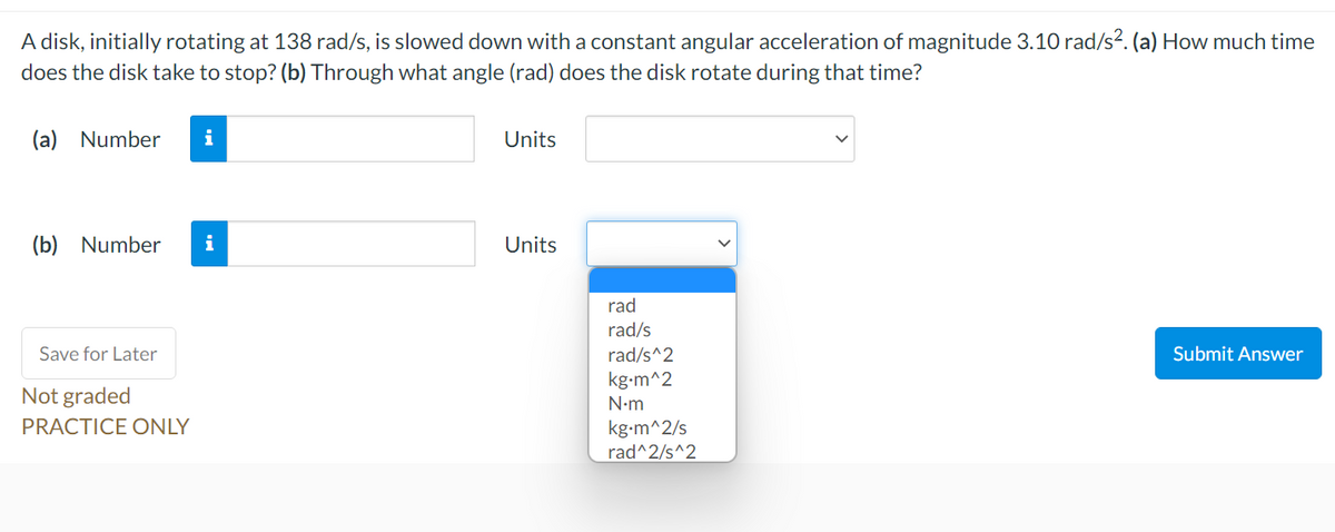 A disk, initially rotating at 138 rad/s, is slowed down with a constant angular acceleration of magnitude 3.10 rad/s?. (a) How much time
does the disk take to stop? (b) Through what angle (rad) does the disk rotate during that time?
(a) Number
Units
(b) Number
i
Units
rad
rad/s
Save for Later
rad/s^2
Submit Answer
kg-m^2
Not graded
N•m
PRACTICE ONLY
kg-m^2/s
rad^2/s^2

