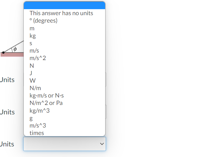 This answer has no units
° (degrees)
m
kg
m/s
m/s^2
J
Units
W
N/m
m
kg-m/s or N.s
N/m^2 or Pa
Jnits
kg/m^3
m/s^3
times
Units
>
