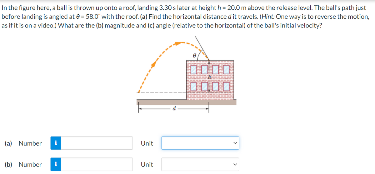 In the figure here, a ball is thrown up onto a roof, landing 3.30 slater at height h = 20.0 m above the release level. The ball's path just
before landing is angled at 0 = 58.0° with the roof. (a) Find the horizontal distance d it travels. (Hint: One way is to reverse the motion,
as if it is on a video.) What are the (b) magnitude and (c) angle (relative to the horizontal) of the ball's initial velocity?
D000
(a) Number
i
Unit
(b) Number
i
Unit

