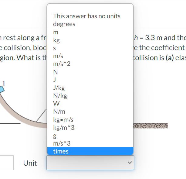 This answer has no units
degrees
m
h rest along a fr|
h = 3.3 m and the
kg
e collision, bloc
gion. What is th m/s
e the coefficient
collision is (a) elas
m/s^2
J
J/kg
N/kg
W
N/m
kgom/s
kg/m^3
m/s^3
times
Unit
