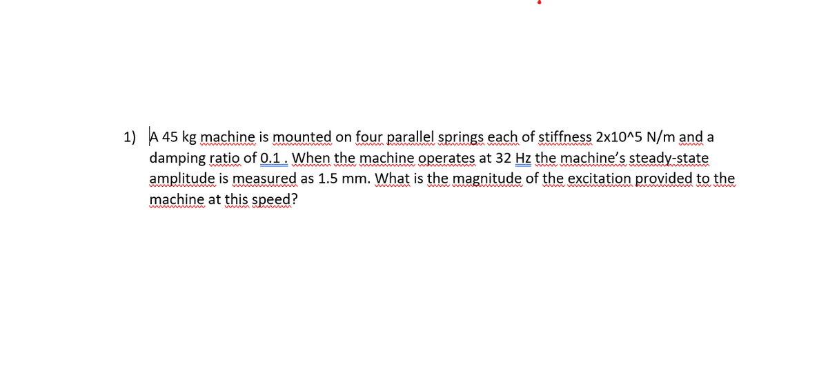 1) A 45 kg machine is mounted on four parallel springs each of stiffness 2x10^5 N/m and a
damping ratio of 0.1. When the machine operates at 32 Hz the machine's steady-state
amplitude is measured as 1.5 mm. What is the magnitude of the excitation provided to the
machine at this speed?