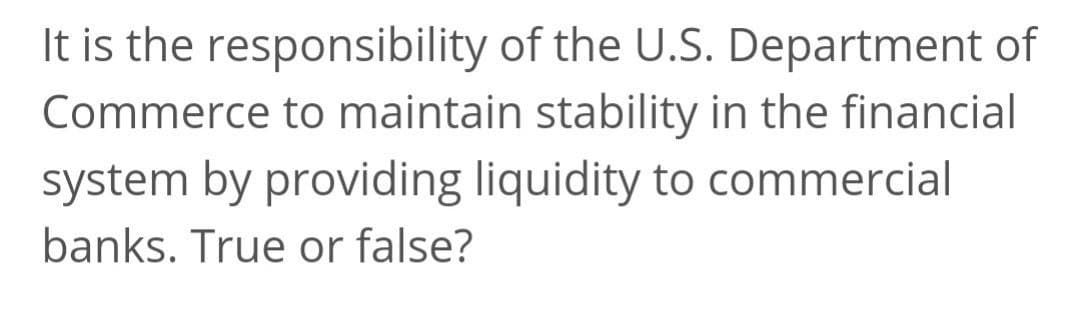 It is the responsibility of the U.S. Department of
Commerce to maintain stability in the financial
system by providing liquidity to commercial
banks. True or false?
