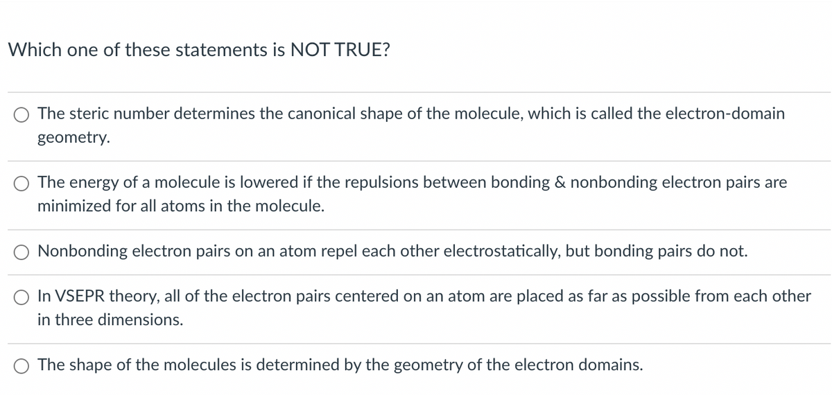 Which one of these statements is NOT TRUE?
O The steric number determines the canonical shape of the molecule, which is called the electron-domain
geometry.
The energy of a molecule is lowered if the repulsions between bonding & nonbonding electron pairs are
minimized for all atoms in the molecule.
O Nonbonding electron pairs on an atom repel each other electrostatically, but bonding pairs do not.
O In VSEPR theory, all of the electron pairs centered on an atom are placed as far as possible from each other
in three dimensions.
O The shape of the molecules is determined by the geometry of the electron domains.
