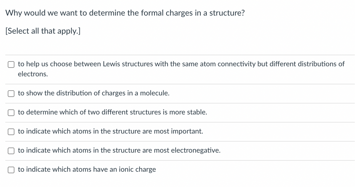 Why would we want to determine the formal charges in a structure?
[Select all that apply.]
to help us choose between Lewis structures with the same atom connectivity but different distributions of
electrons.
to show the distribution of charges in a molecule.
to determine which of two different structures is more stable.
to indicate which atoms in the structure are most important.
to indicate which atoms in the structure are most electronegative.
to indicate which atoms have an ionic charge
