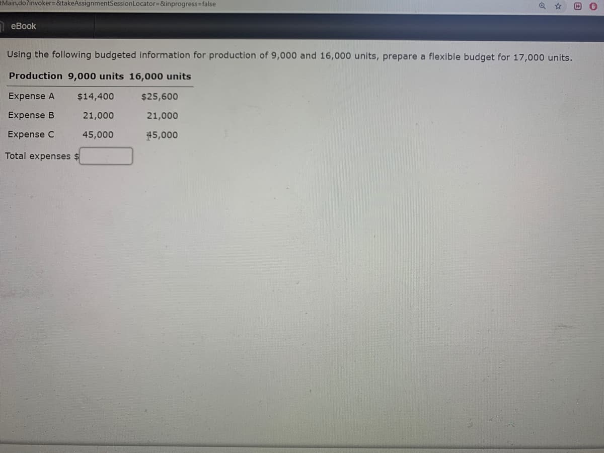 Main,do?invoker=&takeAssignmentSessionLocator=&inprogress=false
еВook
Using the following budgeted information for production of 9,000 and 16,000 units, prepare a flexible budget for 17,000 units.
Production 9,000 units 16,000 units
Expense A
$14,400
$25,600
Expense B
21,000
21,000
Expense C
45,000
#5,000
Total expenses $
