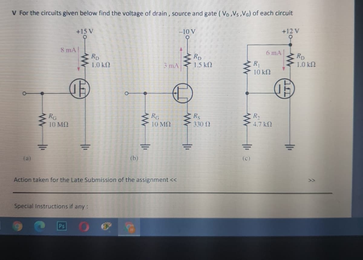 V For the circuits given below find the voltage of drain , source and gate ( VD ,Vs ,VG) of each circuit
+15 V
-10 V
+12 V
8 mA
6 mA|
Rp
1.0 kO
Rp
1.5 kN
Rp
1.0 kN
3 mA
R
10 kN
RG
10 MQ
Re
10 MQ
R
4.7 k.
Rs
330 )
(aj
(b)
(c)
Action taken for the Late Submission of the assignment <<
Special Instructions if any :
Ps
