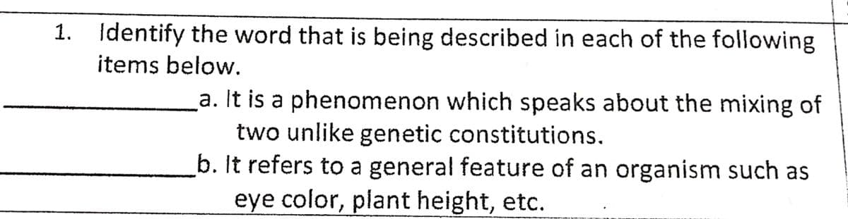 1. Identify the word that is being described in each of the following
items below.
a. It is a phenomenon which speaks about the mixing of
two unlike genetic constitutions.
b. It refers to a general feature of an organism such as
eye color, plant height, etc.
