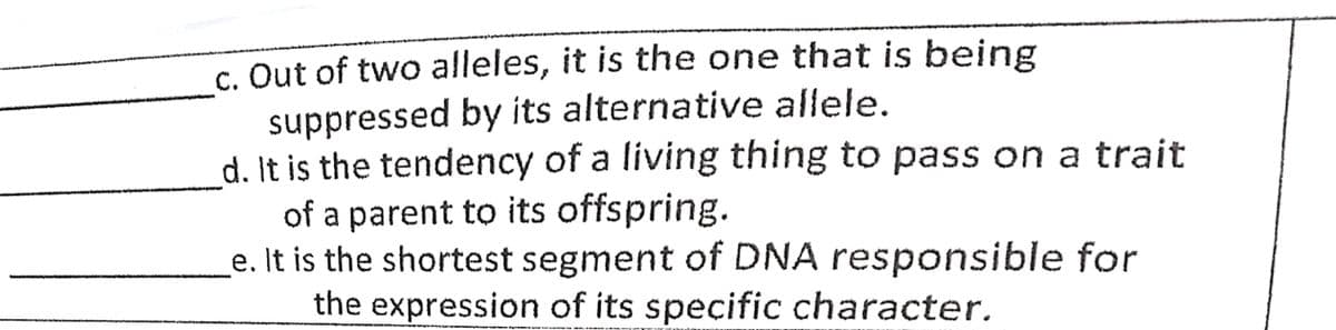 c. Out of two alleles, it is the one that is being
suppressed by its alternative allele.
d. It is the tendency of a living thing to pass on a trait
of a parent to its offspring.
e. It is the shortest segment of DNA responsible for
the expression of its specific character.
