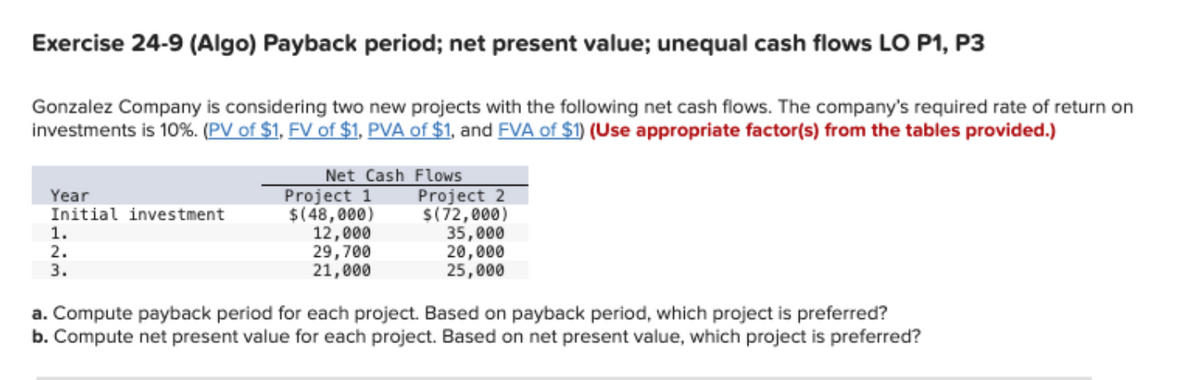 Exercise 24-9 (Algo) Payback period; net present value; unequal cash flows LO P1, P3
Gonzalez Company is considering two new projects with the following net cash flows. The company's required rate of return on
investments is 10%. (PV of $1, FV of $1, PVA of $1, and FVA of $1) (Use appropriate factor(s) from the tables provided.)
Year
Initial investment
1.
2.
3.
Net Cash Flows
Project 1
$(48,000)
12,000
29,700
21,000
Project 2
$(72,000)
35,000
20,000
25,000
a. Compute payback period for each project. Based on payback period, which project is preferred?
b. Compute net present value for each project. Based on net present value, which project is preferred?