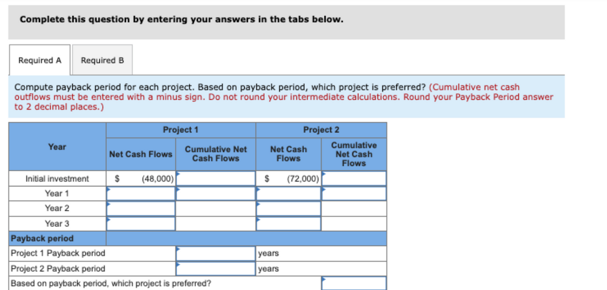 Complete this question by entering your answers in the tabs below.
Required A Required B
Compute payback period for each project. Based on payback period, which project is preferred? (Cumulative net cash
outflows must be entered with a minus sign. Do not round your intermediate calculations. Round your Payback Period answer
to 2 decimal places.)
Year
Project 1
Net Cash Flows
$ (48,000)
Cumulative Net
Cash Flows
Initial investment
Year 1
Year 2
Year 3
Payback period
Project 1 Payback period
Project 2 Payback period
Based on payback period, which project is preferred?
Project 2
Net Cash
Flows
$ (72,000)
years
years
Cumulative
Net Cash
Flows