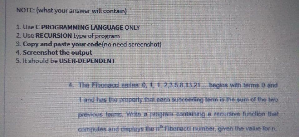 NOTE: (what your answer will contain)
1. Use C PROGRAMMING LANGUAGE ONLY
2. Use RECURSION type of program
3. Copy and paste your code(no need screenshot)
4. Screenshot the output
5. It should be USER-DEPENDENT
4. The Fibonacci series: 0, 1, 1, 2,3,5,8,13,2... begins with terms 0 and
I and has the property that nach suoceeding term is the sum of the two
previous terme. Write a program containing e recursive function that
computes and cisplays Ihe n"Fibenacc number, given the value for n.
