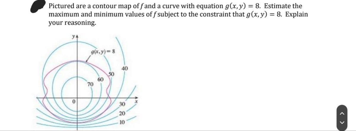 Pictured are a contour map of f and a curve with equation g(x,y) = 8. Estimate the
maximum and minimum values of f subject to the constraint that g(x, y) = 8. Explain
your reasoning.
y4
g(x,y) 8
40
50
60
70
30
20
10
< >
