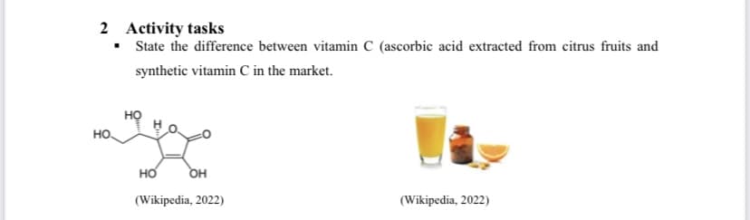 2 Activity tasks
▪ State the difference between vitamin C (ascorbic acid extracted from citrus fruits and
synthetic vitamin C in the market.
НО.
НО
HO OH
(Wikipedia, 2022)
(Wikipedia, 2022)