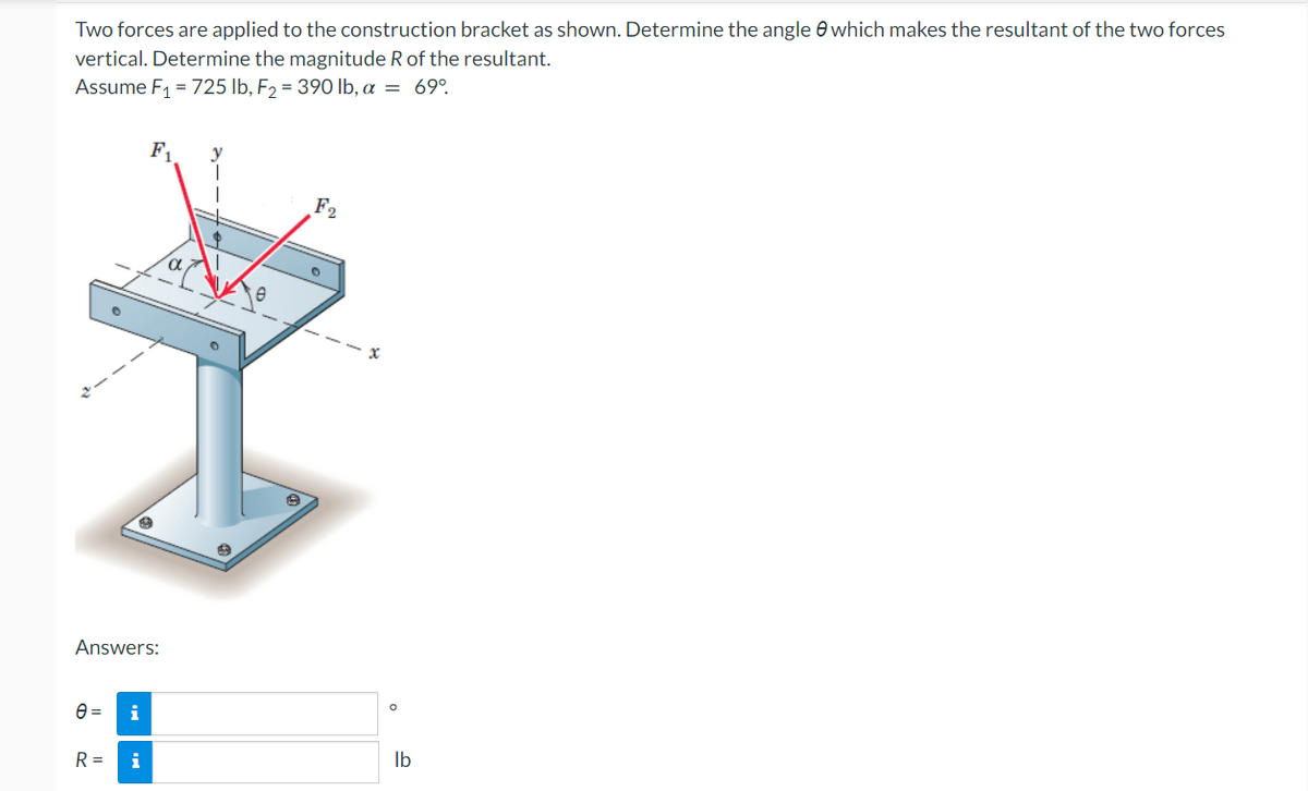 Two forces are applied to the construction bracket as shown. Determine the angle which makes the resultant of the two forces
vertical. Determine the magnitude R of the resultant.
Assume F₁ = 725 lb, F₂ = 390 lb, a = 69°.
F₁
y
T
F2
O
H
Answers:
e=
i
R =
i
lb