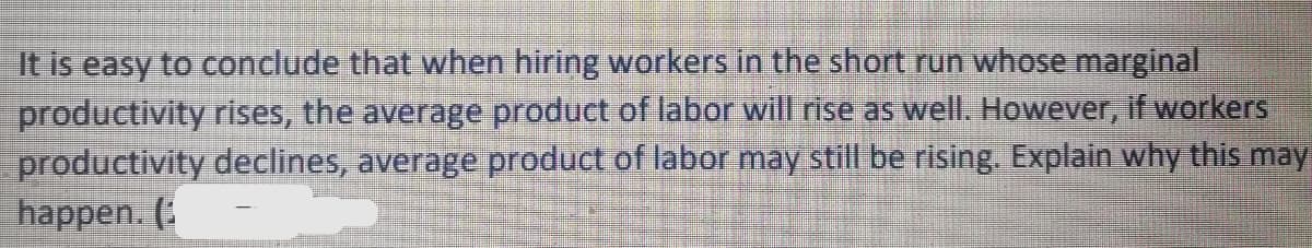 It is easy to conclude that when hiring workers in the short run whose marginal.
productivity rises, the average product of labor will rise as well. However, if workers
productivity declines, average product of labor may still be rising. Explain why this may
happen. (:
