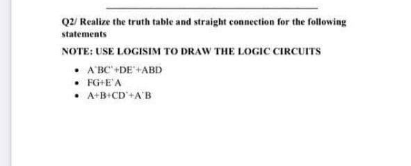 Q2/ Realize the truth table and straight connection for the following
statements
NOTE: USE LOGISIM TO DRAW THE LOGIC CIRCUITS
• A'BC' +DE +ABD
• FG+E'A
• A+B+CD'+A'B
