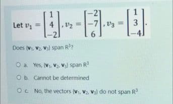 Let vi =
4 ,v2 =
-7|, v3 =| 3
Does (v, v2 v) span R?
O a. Yes, (V, V, V3) span R
Ob Cannot be determined
Oc No, the vectors (v, V, vi] do not span R
