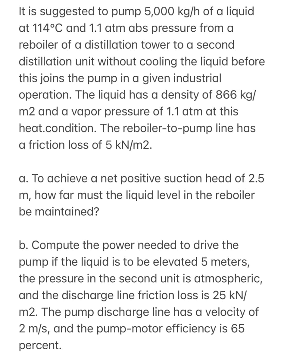 It is suggested to pump 5,000 kg/h of a liquid
at 114°C and 1.1 atm abs pressure from a
reboiler of a distillation tower to a second
distillation unit without cooling the liquid before
this joins the pump in a given industrial
operation. The liquid has a density of 866 kg/
m2 and a vapor pressure of 1.1 atm at this
heat.condition. The reboiler-to-pump line has
a friction loss of 5 kN/m2.
a. To achieve a net positive suction head of 2.5
m, how far must the liquid level in the reboiler
be maintained?
b. Compute the power needed to drive the
pump if the liquid is to be elevated 5 meters,
the pressure in the second unit is atmospheri
and the discharge line friction loss is 25 kN/
m2. The pump discharge line has a velocity of
2 m/s, and the pump-motor efficiency is 65
percent.