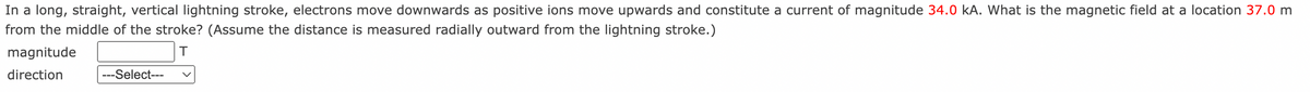 In a long, straight, vertical lightning stroke, electrons move downwards as positive ions move upwards and constitute a current of magnitude 34.0 kA. What is the magnetic field at a location 37.0 m
from the middle of the stroke? (Assume the distance is measured radially outward from the lightning stroke.)
magnitude
T
direction
---Select---
