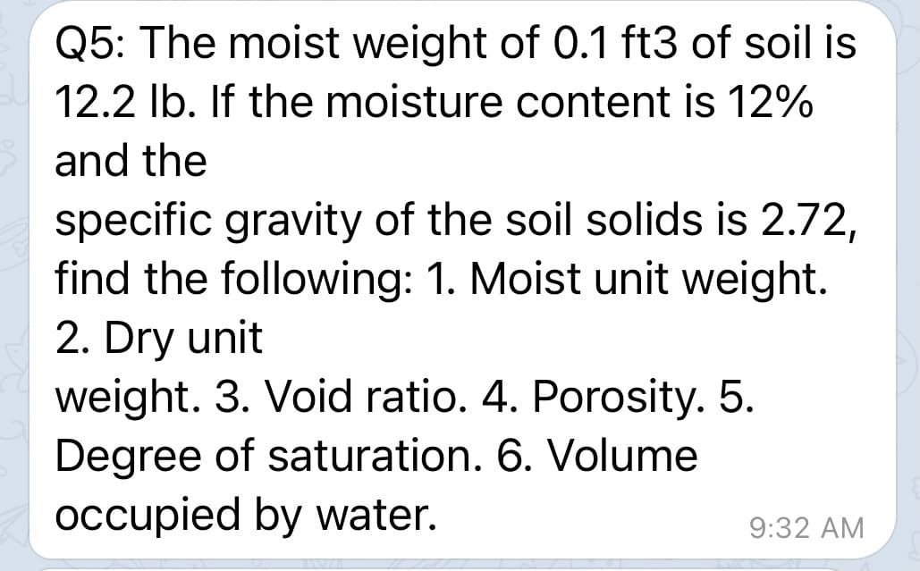 Q5: The moist weight of 0.1 ft3 of soil is
12.2 Ib. If the moisture content is 12%
and the
specific gravity of the soil solids is 2.72,
find the following: 1. Moist unit weight.
2. Dry unit
weight. 3. Void ratio. 4. Porosity. 5.
Degree of saturation. 6. Volume
occupied by water.
9:32 AM
