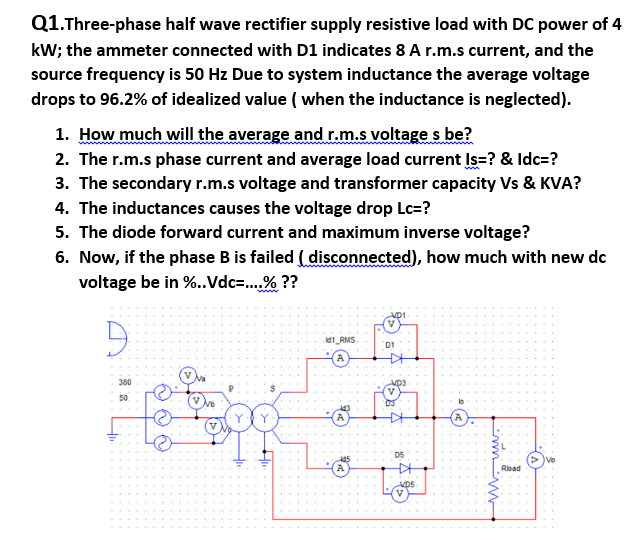 Q1.Three-phase half wave rectifier supply resistive load with DC power of 4
kW; the ammeter connected with D1 indicates 8 A r.m.s current, and the
source frequency is 50 Hz Due to system inductance the average voltage
drops to 96.2% of idealized value ( when the inductance is neglected).
1. How much will the average and r.m.s voltage s be?
2. The r.m.s phase current and average load current Is=? & Idc=?
3. The secondary r.m.s voltage and transformer capacity Vs & KVA?
4. The inductances causes the voltage drop Lc=?
5. The diode forward current and maximum inverse voltage?
6. Now, if the phase B is failed (disconnected), how much with new dc
voltage be in %.Vdc=.% ??
id1_RMS
Di
380
50
D5
Riead
