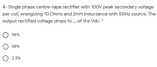 4- Single phase centre-tape rectifier with 100V peak secondary voltage
per coil, energizing 10 Ohms and 2mH inductance with 50HZ source. The
output rectified voltage drops to .of the Vdc. *
96%
98%
2.5%
