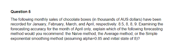 Question 5
The following monthly sales of chocolate boxes (in thousands of AUS dollars) have been
recorded for January, February, March, and April, respectively: 8.5, 8, 8, 9. Examining the
forecasting accuracy for the month of April only, explain which of the following forecasting
method would you recommend: the Naïve method, the Average method, or the Simple
exponential smoothing method (assuming alpha=0.85 and initial state of 8)?
