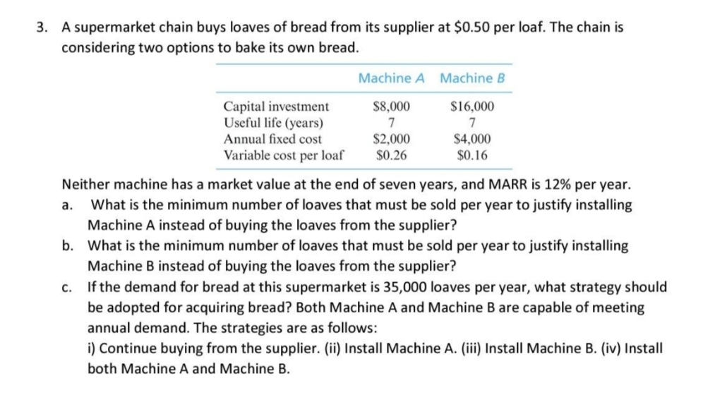 3. A supermarket chain buys loaves of bread from its supplier at $0.50 per loaf. The chain is
considering two options to bake its own bread.
Machine A Machine B
Capital investment
Useful life (years)
$8,000
$16,000
7
7
Annual fixed cost
$2,000
$0.26
$4,000
Variable cost per loaf
$0.16
Neither machine has a market value at the end of seven years, and MARR is 12% per year.
a. What is the minimum number of loaves that must be sold per year to justify installing
Machine A instead of buying the loaves from the supplier?
b. What is the minimum number of loaves that must be sold per year to justify installing
Machine B instead of buying the loaves from the supplier?
If the demand for bread at this supermarket is 35,000 loaves per year, what strategy should
be adopted for acquiring bread? Both Machine A and Machine B are capable of meeting
annual demand. The strategies are as follows:
i) Continue buying from the supplier. (ii) Install Machine A. (iii) Install Machine B. (iv) Install
C.
both Machine A and Machine B.
