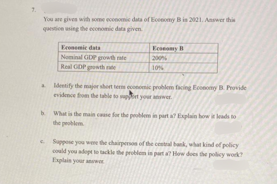 7.
You are given with some economic data of Economy B in 2021. Answer this
question using the economic data given.
Economic data
Economy B
Nominal GDP growth rate
Real GDP growth rate
200%
10%
Identify the major short term economic problem facing Economy B. Provide
evidence from the table to supaort your answer.
a.
b.
What is the main cause for the problem in part a? Explain how it leads to
the problem.
Suppose you were the chairperson of the central bank, what kind of policy
could you adopt to tackle the problem in part a? How does the policy work?
Explain your answer.
с.
