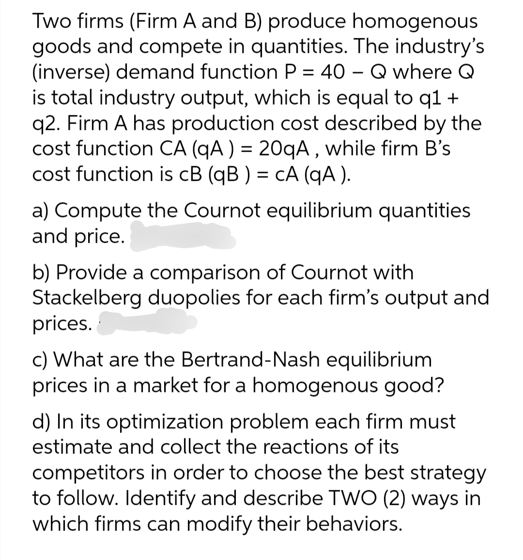 Two firms (Firm A and B) produce homogenous
goods and compete in quantities. The industry's
(inverse) demand function P = 40 – Q where Q
is total industry output, which is equal to q1 +
q2. Firm A has production cost described by the
cost function CA (gA ) = 20gA , while firm B's
cost function is cB (qB ) = cA (qA ).
%3|
%3D
a) Compute the Cournot equilibrium quantities
and price.
b) Provide a comparison of Cournot with
Stackelberg duopolies for each firm's output and
prices.
c) What are the Bertrand-Nash equilibrium
prices in a market for a homogenous good?
d) In its optimization problem each firm must
estimate and collect the reactions of its
competitors in order to choose the best strategy
to follow. Identify and describe TWO (2) ways in
which firms can modify their behaviors.
