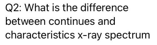 Q2: What is the difference
between continues and
characteristics x-ray spectrum
