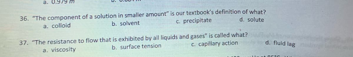 a. 0.979 m
36. "The component of a solution in smaller amount" is our textbook's definition of what?
b. solvent
c. precipitate
a. colloid
d. solute
37. "The resistance to flow that is exhibited by all liquids and gases" is called what?
b. surface tension
c. capillary action
a. viscosity
d. fluid lag