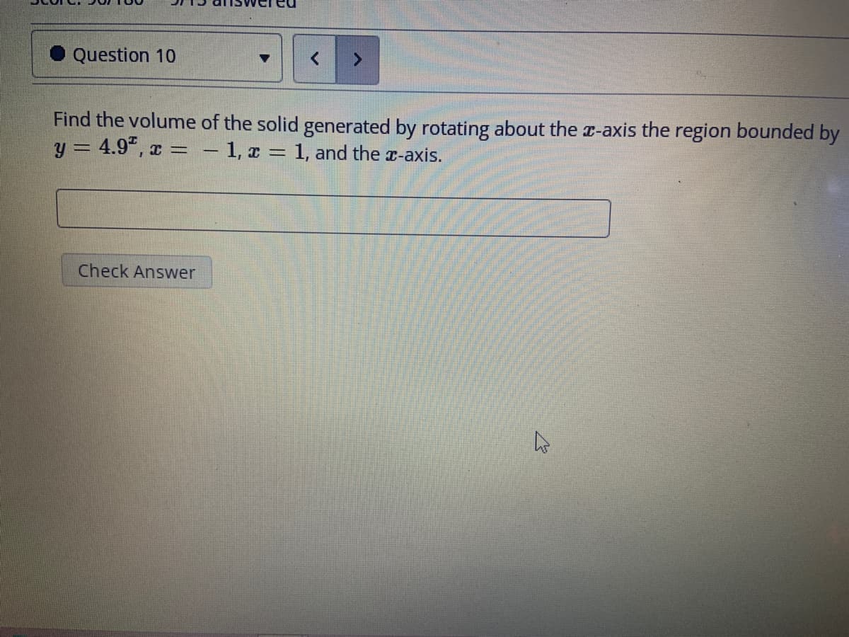 Question 10
Find the volume of the solid generated by rotating about the x-axis the region bounded by
y = 4.9¹, x = − 1, x = 1, and the x-axis.
Check Answer