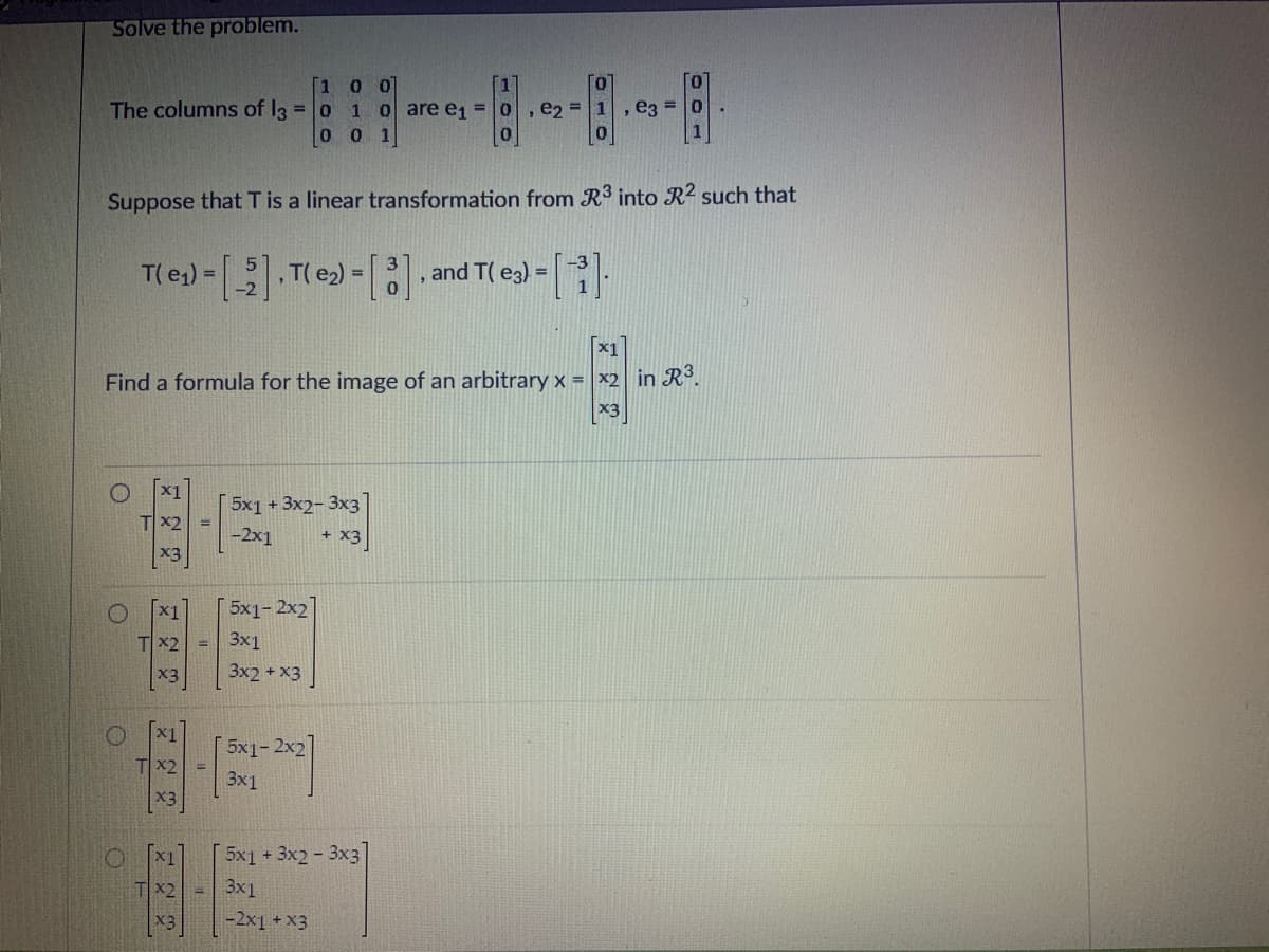 Solve the problem.
The columns of l3 = 0
Suppose that T is a linear transformation from R³ into R2 such that
T( e₁) = [5], T( e₂) = [], and T( e3) = [₁].
O
x1
Find a formula for the image of an arbitrary x = x2 in R³.
x3
O
x1
Tx2
x3
x1
Tx2
x3
x1
Tx2
x3
=
[1 0 0
1 0 are e₁ =
0 0 1
5x1 + 3x2-3x3
-2x1
+ x3
5x1-2x2
3x1
3x2 + x3
5x1- 2x2
3x1
5x1 + 3x2-3x3
Tx2 - 3x1
*3
, e2 = 1 e3= 0
1
-2x1 + x3