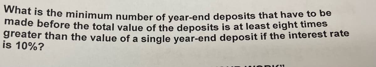 What is the minimum number of year-end deposits that have to be
made before the total value of the deposits is at least eight times
greater than the value of a single year-end deposit if the interest rate
is 10%?
11