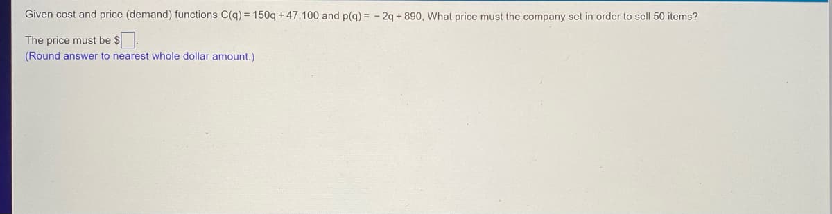 Given cost and price (demand) functions C(q) = 150q + 47,100 and p(q) = 2q +890, What price must the company set in order to sell 50 items?
The price must be $
(Round answer to nearest whole dollar amount.)