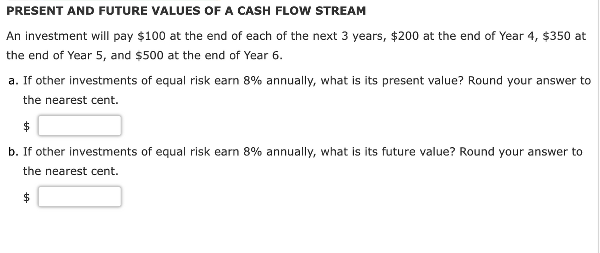 PRESENT AND FUTURE VALUES OF A CASH FLOW STREAM
An investment will pay $100 at the end of each of the next 3 years, $200 at the end of Year 4, $350 at
the end of Year 5, and $500 at the end of Year 6.
a. If other investments of equal risk earn 8% annually, what is its present value? Round your answer to
the nearest cent.
b. If other investments of equal risk earn 8% annually, what is its future value? Round your answer to
the nearest cent.
A