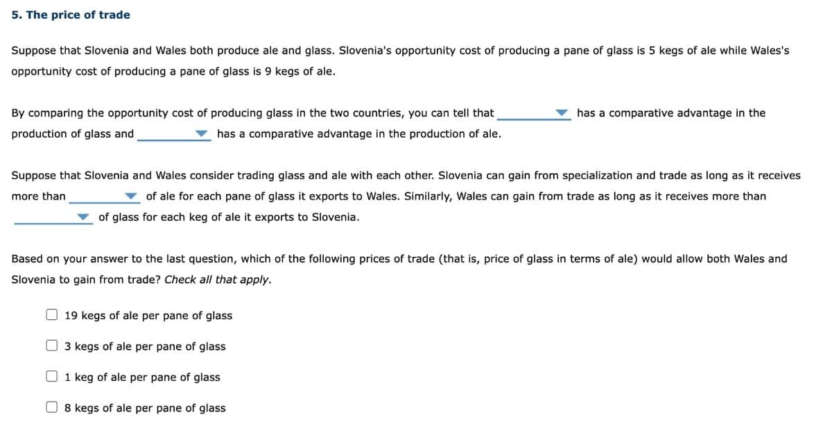 5. The price of trade
Suppose that Slovenia and Wales both produce ale and glass. Slovenia's opportunity cost of producing a pane of glass is 5 kegs of ale while Wales's
opportunity cost of producing a pane of glass is 9 kegs of ale.
By comparing the opportunity cost of producing glass in the two countries, you can tell that
production of glass and
has a comparative advantage in the production of ale.
Suppose that Slovenia and Wales consider trading glass and ale with each other. Slovenia can gain from specialization and trade as long as it receives
more than
of ale for each pane of glass it exports to Wales. Similarly, Wales can gain from trade as long as it receives more than
of glass for each keg of ale it exports to Slovenia.
Based on your answer to the last question, which of the following prices of trade (that is, price of glass in terms of ale) would allow both Wales and
Slovenia to gain from trade? Check all that apply.
19 kegs of ale per pane of glass
has a comparative advantage in the
3 kegs of ale per pane of glass
1 keg of ale per pane of glass
8 kegs of ale per pane of glass