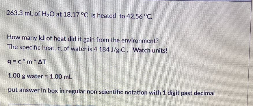 263.3 mL of H2O at 18.17 °C is heated to 42.56 °C.
How many kJ of heat did it gain from the environment?
The specific heat, c, of water is 4.184 J/g-C. Watch units!
q = c * m * AT
1.00 g water = 1.00 mL
put answer in box in regular non scientific notation with 1 digit past decimal
